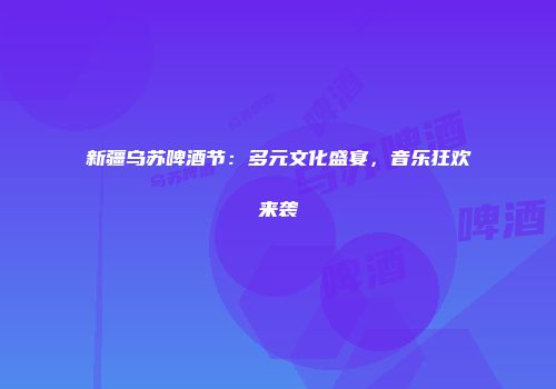 新疆乌苏啤酒节：多元文化盛宴，音乐狂欢来袭