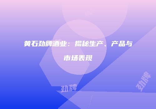 黄石劲牌酒业：揭秘生产、产品与市场表现