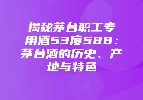 揭秘茅台职工专用酒53度588：茅台酒的历史、产地与特色