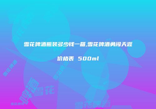 雪花啤酒瓶装多少钱一箱,雪花啤酒勇闯天涯价格表 500ml