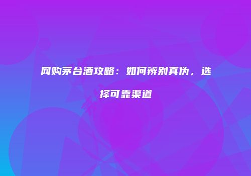 网购茅台酒攻略：如何辨别真伪，选择可靠渠道