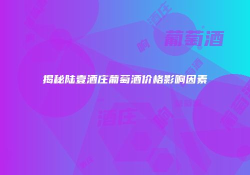 揭秘陆壹酒庄葡萄酒价格影响因素