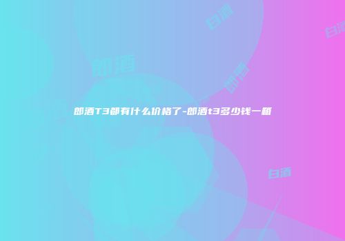 郎酒T3都有什么价格了-郎酒t3多少钱一箱
