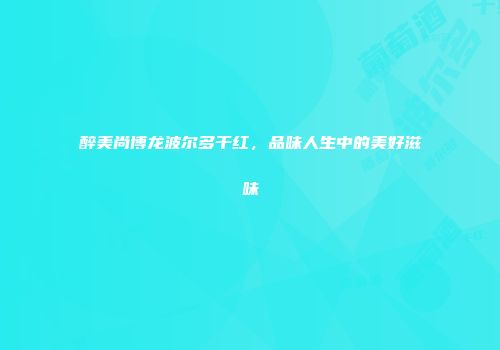 醉美尚博龙波尔多干红，品味人生中的美好滋味