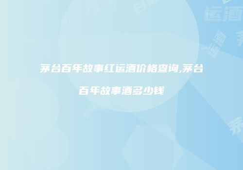 茅台百年故事红运酒价格查询,茅台百年故事酒多少钱