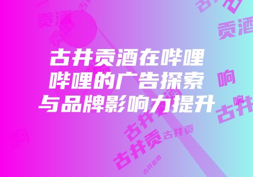 古井贡酒在哔哩哔哩的广告探索与品牌影响力提升