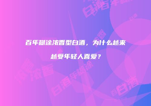 百年糊涂浓香型白酒，为什么越来越受年轻人喜爱？