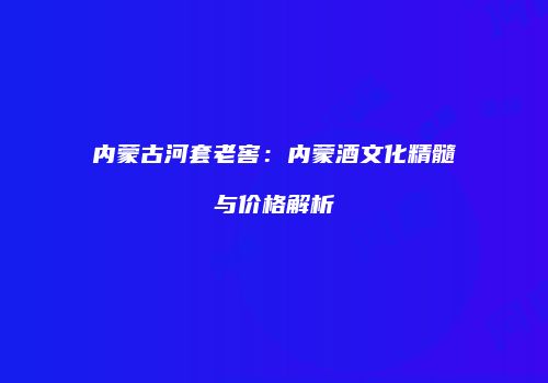 内蒙古河套老窖：内蒙酒文化精髓与价格解析
