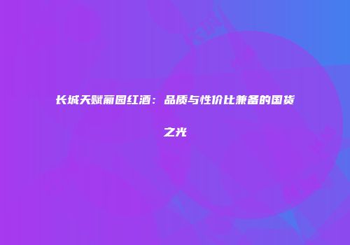 长城天赋葡园红酒：品质与性价比兼备的国货之光