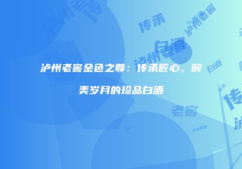 泸州老窖金色之尊：传承匠心，醉美岁月的珍品白酒
