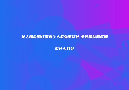 女人睡前喝红酒有什么好处和坏处,女性睡前喝红酒有什么好处