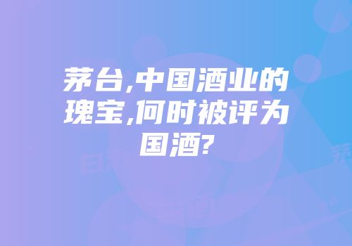 茅台,中国酒业的瑰宝,何时被评为国酒?