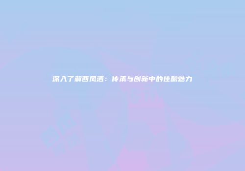 深入了解西凤酒：传承与创新中的佳酿魅力