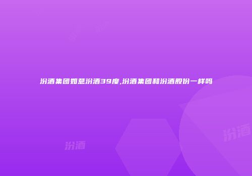 汾酒集团如意汾酒39度,汾酒集团和汾酒股份一样吗