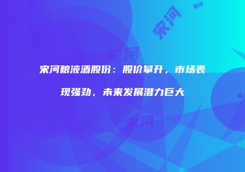 宋河粮液酒股份：股价攀升，市场表现强劲，未来发展潜力巨大