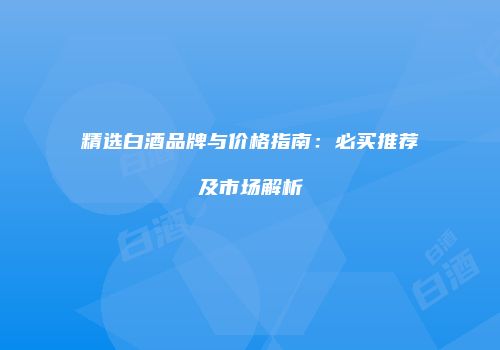 精选白酒品牌与价格指南：必买推荐及市场解析