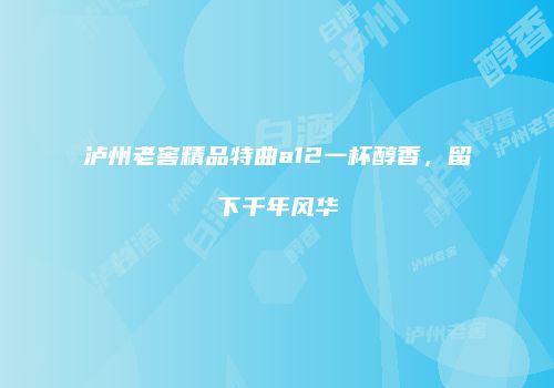 泸州老窖精品特曲a12一杯醇香，留下千年风华