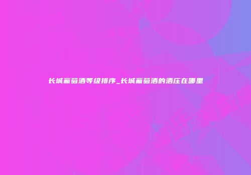 长城葡萄酒等级排序_长城葡萄酒的酒庄在哪里