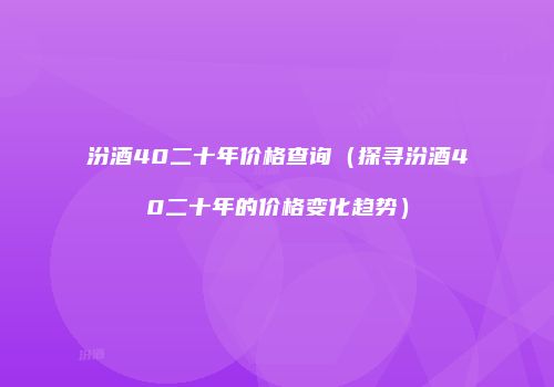 汾酒40二十年价格查询（探寻汾酒40二十年的价格变化趋势）