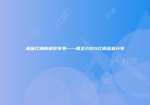 品味红酒的极致享受——国王2015红酒品鉴分享