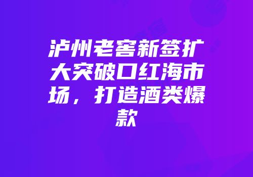 泸州老窖新签扩大突破口红海市场，打造酒类爆款