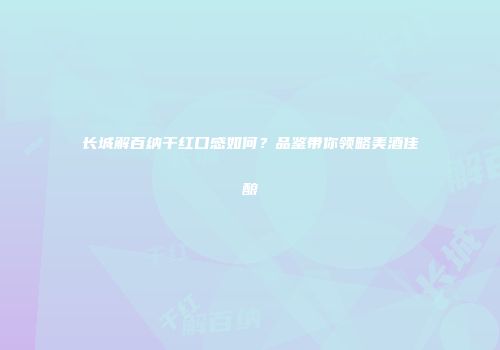 长城解百纳干红口感如何？品鉴带你领略美酒佳酿