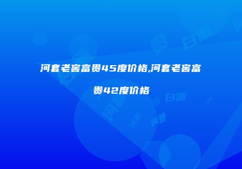 河套老窖富贵45度价格,河套老窖富贵42度价格