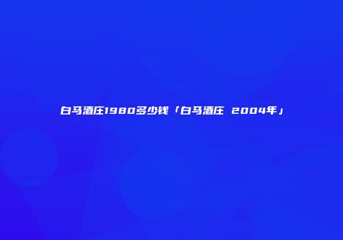 白马酒庄1980多少钱「白马酒庄 2004年」