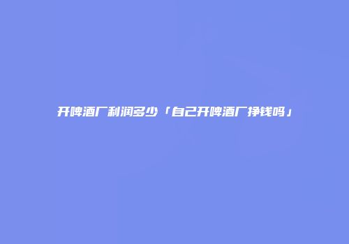 开啤酒厂利润多少「自己开啤酒厂挣钱吗」