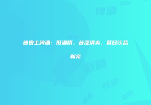 普鲁士啤酒：低酒精、苦涩清爽，夏日饮品新宠