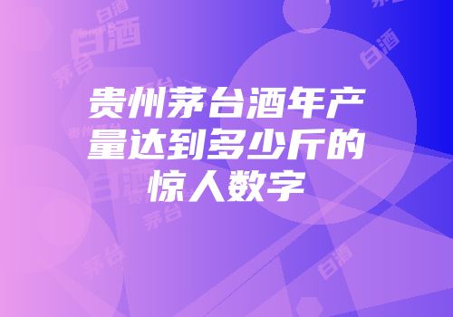 贵州茅台酒年产量达到多少斤的惊人数字