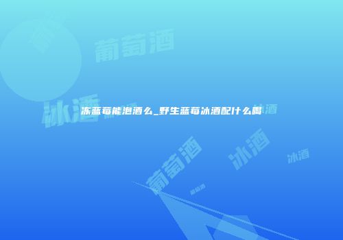 冻蓝莓能泡酒么_野生蓝莓冰酒配什么喝