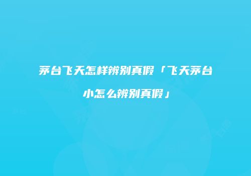 茅台飞天怎样辨别真假「飞天茅台小怎么辨别真假」
