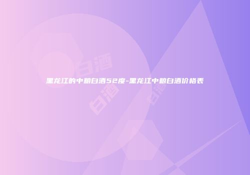 黑龙江的中粮白酒52度-黑龙江中粮白酒价格表