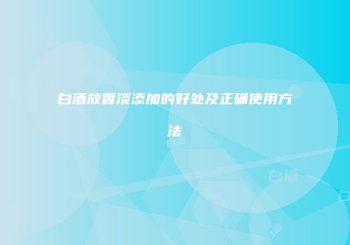 白酒放香淡添加的好处及正确使用方法