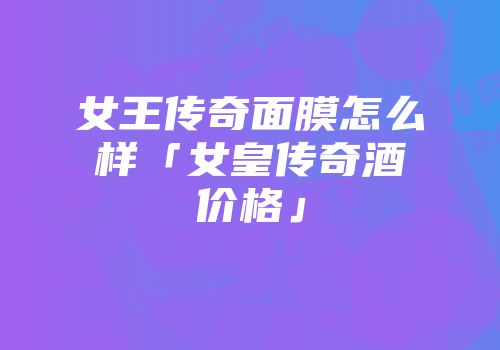 女王传奇面膜怎么样「女皇传奇酒价格」