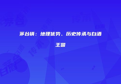 茅台镇：地理优势、历史传承与白酒王国