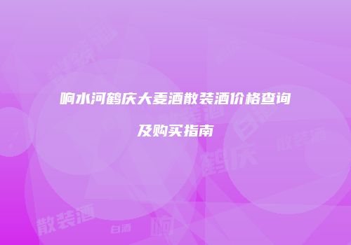 响水河鹤庆大麦酒散装酒价格查询及购买指南