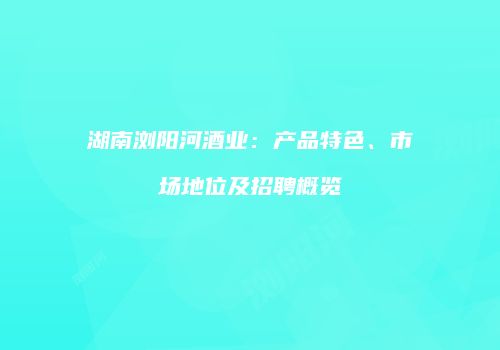 湖南浏阳河酒业：产品特色、市场地位及招聘概览