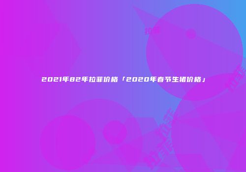 2021年82年拉菲价格「2020年春节生猪价格」