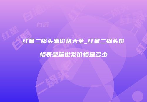 红星二锅头酒价格大全_红星二锅头价格表整箱批发价格是多少