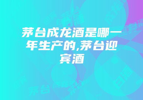 茅台成龙酒是哪一年生产的,茅台迎宾酒