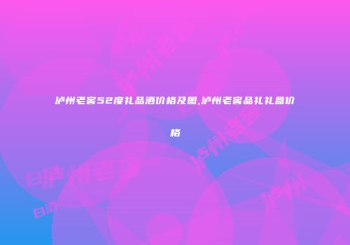泸州老窖52度礼品酒价格及图,泸州老窖品礼礼盒价格