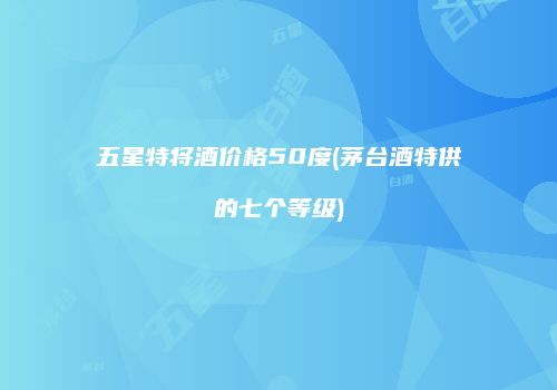 五星特将酒价格50度(茅台酒特供的七个等级)