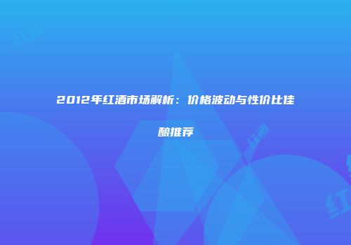 2012年红酒市场解析：价格波动与性价比佳酿推荐