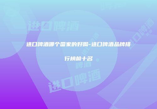 进口啤酒哪个国家的好喝-进口啤酒品牌排行榜前十名