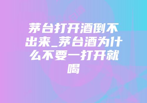 茅台打开酒倒不出来_茅台酒为什么不要一打开就喝