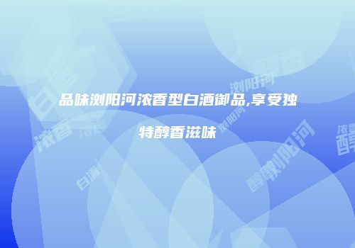品味浏阳河浓香型白酒御品,享受独特醇香滋味