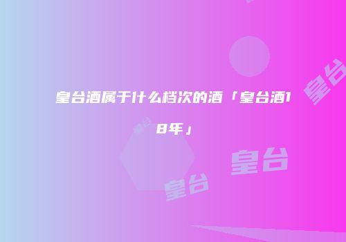皇台酒属于什么档次的酒「皇台酒18年」