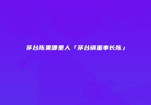 茅台陈果哪里人「茅台镇董事长陈」